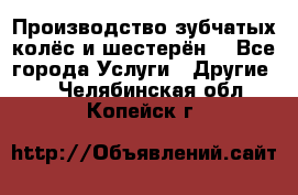 Производство зубчатых колёс и шестерён. - Все города Услуги » Другие   . Челябинская обл.,Копейск г.